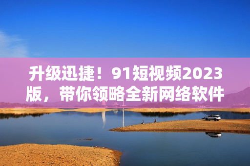 升級迅捷！9 1短視頻2023版，帶你領(lǐng)略全新網(wǎng)絡(luò)軟件體驗