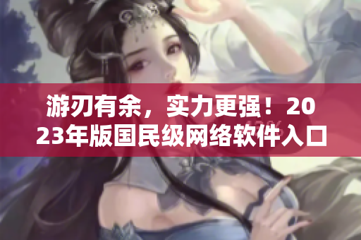 游刃有余，實(shí)力更強(qiáng)！2023年版國民級(jí)網(wǎng)絡(luò)軟件入口全新升級(jí)