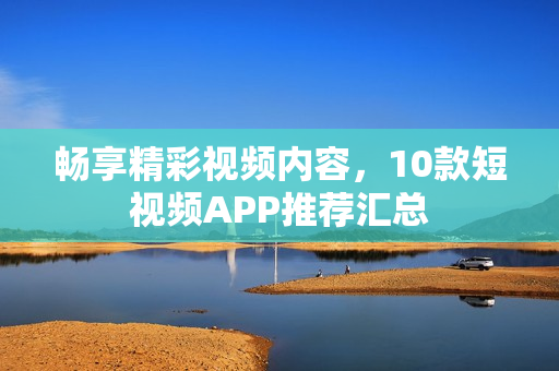 暢享精彩視頻內(nèi)容，10款短視頻APP推薦匯總
