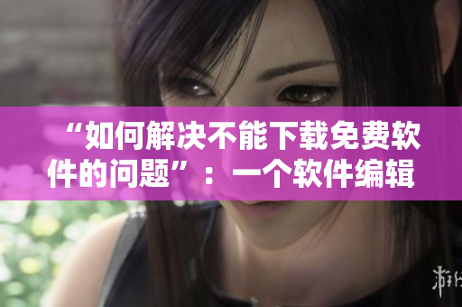 “如何解決不能下載免費軟件的問題”：一個軟件編輯的解決方案