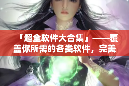 「超全軟件大合集」——覆蓋你所需的各類軟件，完美解決日常操作煩惱