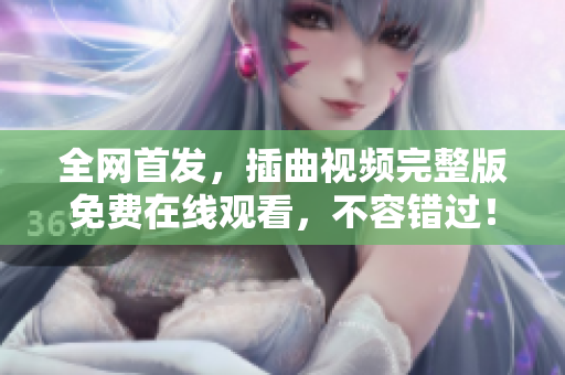 全網(wǎng)首發(fā)，插曲視頻完整版免費(fèi)在線觀看，不容錯(cuò)過！