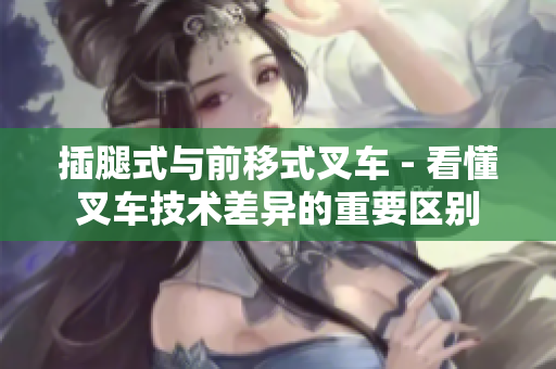 插腿式與前移式叉車 - 看懂叉車技術(shù)差異的重要區(qū)別