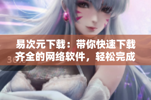 易次元下載：帶你快速下載齊全的網(wǎng)絡(luò)軟件，輕松完成工作任務(wù)