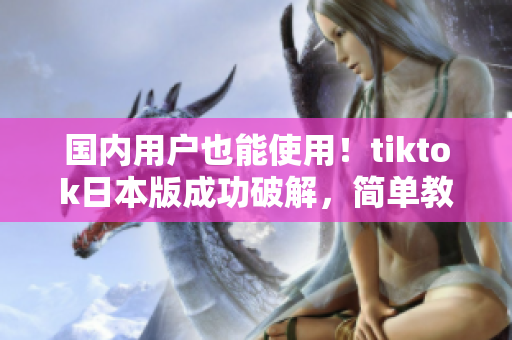 國(guó)內(nèi)用戶也能使用！tiktok日本版成功破解，簡(jiǎn)單教程告訴你如何使用