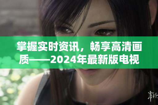 掌握實時資訊，暢享高清畫質(zhì)——2024年最新版電視直播應用下載讓您隨時觀看