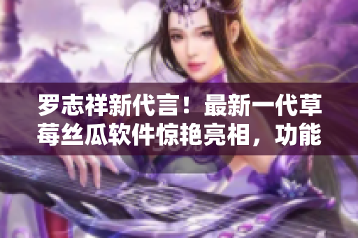 羅志祥新代言！最新一代草莓絲瓜軟件驚艷亮相，功能強(qiáng)大引領(lǐng)科技潮流