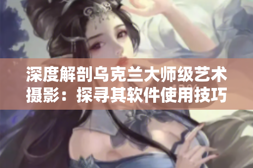 深度解剖烏克蘭大師級藝術攝影：探尋其軟件使用技巧