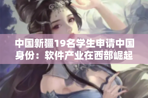 中國新疆19名學生申請中國身份：軟件產(chǎn)業(yè)在西部崛起的見證