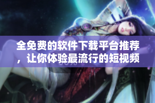 全免費的軟件下載平臺推薦，讓你體驗最流行的短視頻軟件！