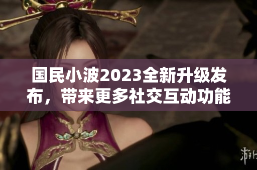 國民小波2023全新升級(jí)發(fā)布，帶來更多社交互動(dòng)功能