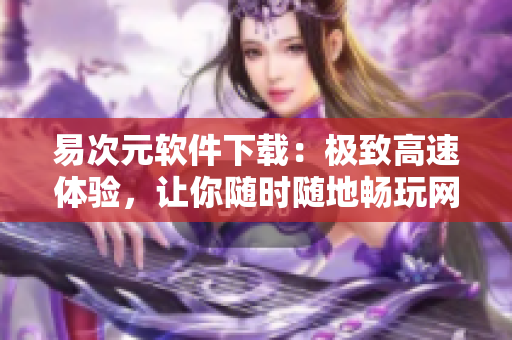 易次元軟件下載：極致高速體驗(yàn)，讓你隨時(shí)隨地暢玩網(wǎng)絡(luò)世界！