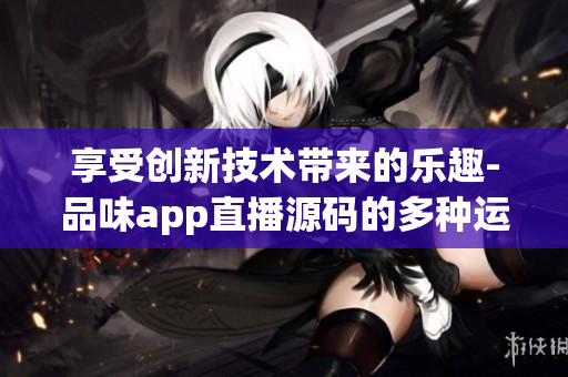 享受創(chuàng)新技術(shù)帶來的樂趣-品味app直播源碼的多種運用