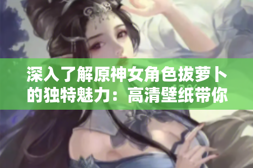 深入了解原神女角色拔蘿卜的獨(dú)特魅力：高清壁紙帶你逛遍網(wǎng)絡(luò)軟件！