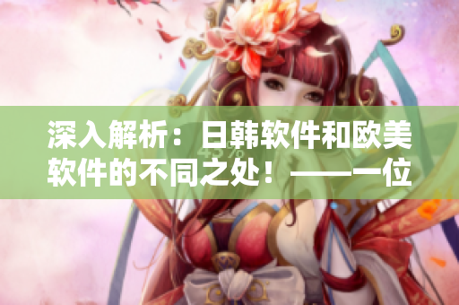 深入解析：日韓軟件和歐美軟件的不同之處！——一位網(wǎng)絡(luò)軟件編輯的視角
