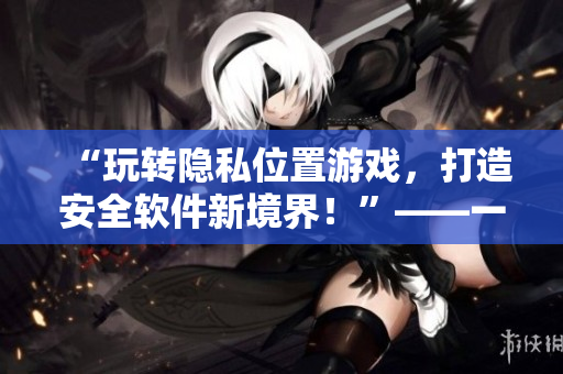 “玩轉(zhuǎn)隱私位置游戲，打造安全軟件新境界！”——一個網(wǎng)絡(luò)軟件編輯的經(jīng)驗分享