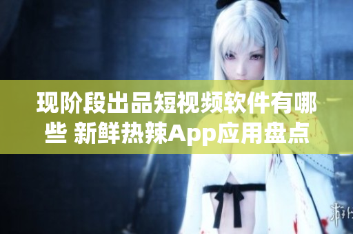 現(xiàn)階段出品短視頻軟件有哪些 新鮮熱辣App應(yīng)用盤(pán)點(diǎn)