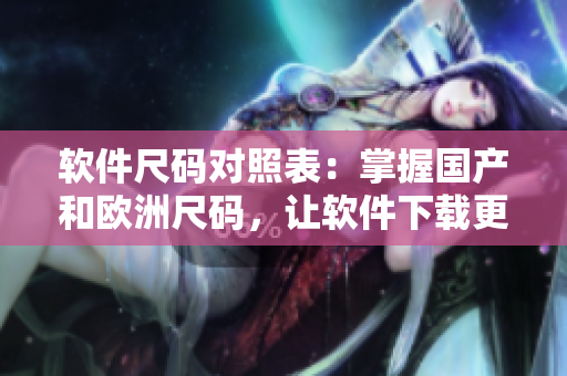 軟件尺碼對照表：掌握國產(chǎn)和歐洲尺碼，讓軟件下載更準確