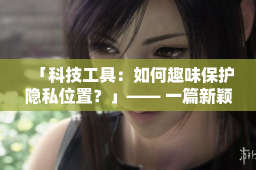 「科技工具：如何趣味保護(hù)隱私位置？」—— 一篇新穎的網(wǎng)絡(luò)軟件相關(guān)文章