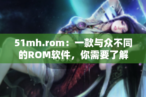 51mh.rom：一款與眾不同的ROM軟件，你需要了解的特色！