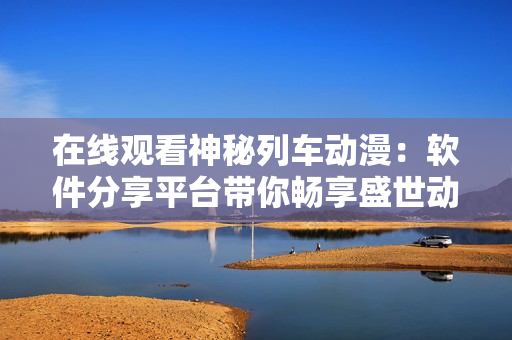 在線觀看神秘列車動(dòng)漫：軟件分享平臺(tái)帶你暢享盛世動(dòng)漫
