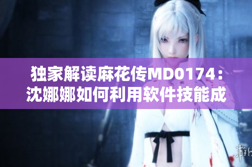 獨(dú)家解讀麻花傳MD0174：沈娜娜如何利用軟件技能成功從事創(chuàng)新工作