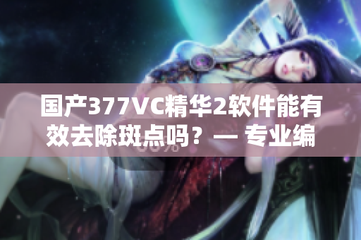 國(guó)產(chǎn)377VC精華2軟件能有效去除斑點(diǎn)嗎？— 專業(yè)編輯試用分享