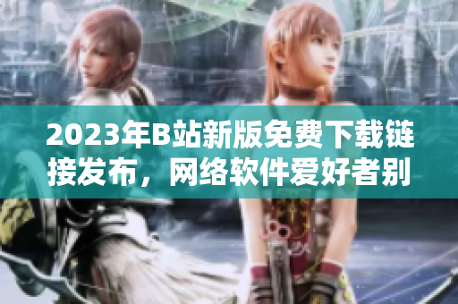 2023年B站新版免費(fèi)下載鏈接發(fā)布，網(wǎng)絡(luò)軟件愛好者別錯(cuò)過(guò)
