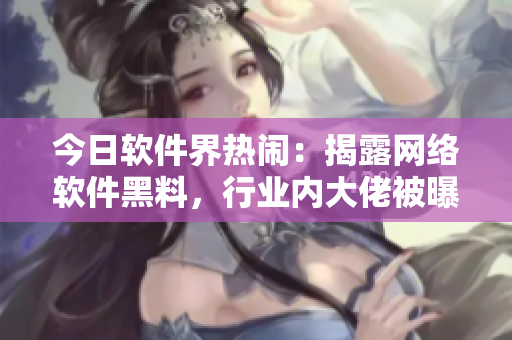 今日軟件界熱鬧：揭露網(wǎng)絡軟件黑料，行業(yè)內(nèi)大佬被曝光