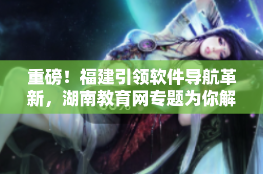 重磅！福建引領(lǐng)軟件導(dǎo)航革新，湖南教育網(wǎng)專題為你解讀！