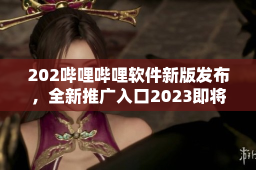 202嗶哩嗶哩軟件新版發(fā)布，全新推廣入口2023即將啟用