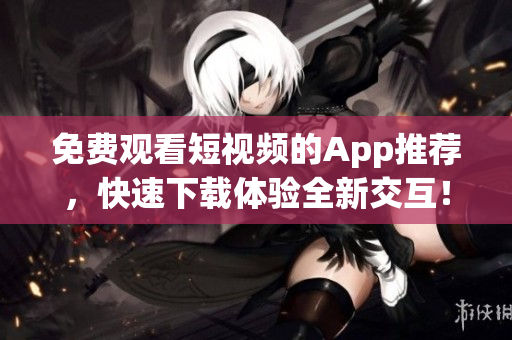 免費(fèi)觀看短視頻的App推薦，快速下載體驗(yàn)全新交互！