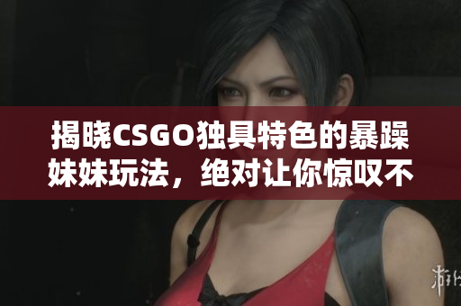 揭曉CSGO獨具特色的暴躁妹妹玩法，絕對讓你驚嘆不已！