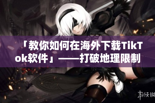 「教你如何在海外下載TikTok軟件」——打破地理限制的實用技巧