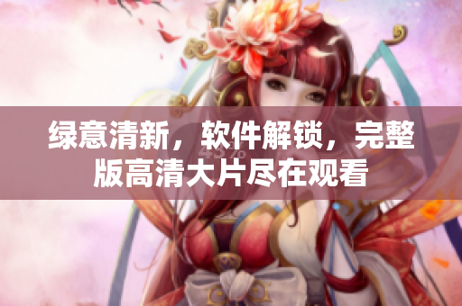綠意清新，軟件解鎖，完整版高清大片盡在觀看
