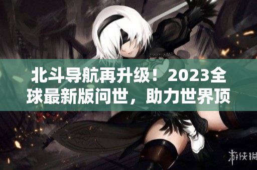 北斗導(dǎo)航再升級(jí)！2023全球最新版問世，助力世界頂尖科技發(fā)展！
