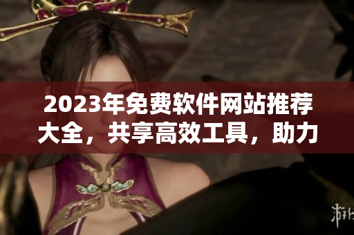 2023年免費軟件網(wǎng)站推薦大全，共享高效工具，助力技術(shù)創(chuàng)新