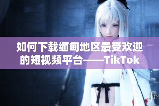 如何下載緬甸地區(qū)最受歡迎的短視頻平臺——TikTok軟件