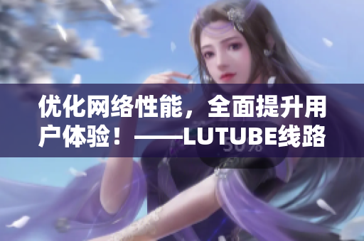 優(yōu)化網(wǎng)絡(luò)性能，全面提升用戶體驗！——LUTUBE線路檢測新升級！