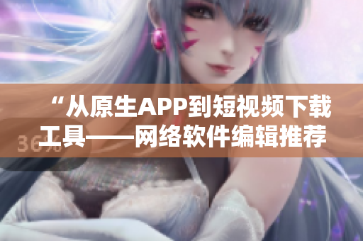 “從原生APP到短視頻下載工具——網(wǎng)絡(luò)軟件編輯推薦的多功能工具”