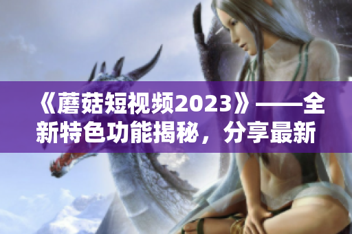 《蘑菇短視頻2023》——全新特色功能揭秘，分享最新軟件前沿