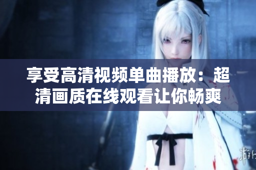 享受高清視頻單曲播放：超清畫質(zhì)在線觀看讓你暢爽