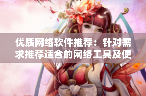 優(yōu)質(zhì)網(wǎng)絡軟件推薦：針對需求推薦適合的網(wǎng)絡工具及使用心得