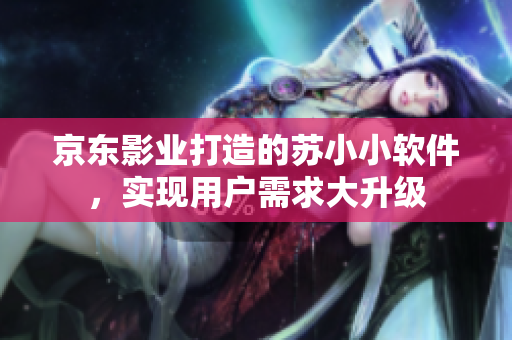 京東影業(yè)打造的蘇小小軟件，實(shí)現(xiàn)用戶需求大升級(jí)