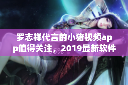 羅志祥代言的小豬視頻app值得關(guān)注，2019最新軟件推薦