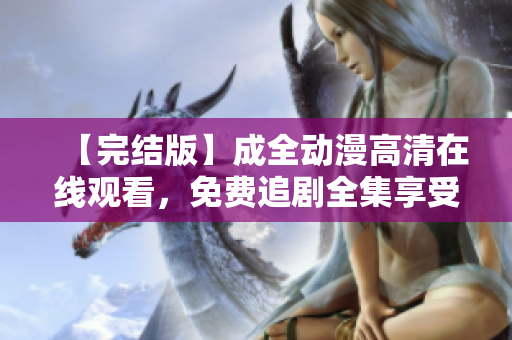 【完結(jié)版】成全動(dòng)漫高清在線觀看，免費(fèi)追劇全集享受更多動(dòng)漫世界！