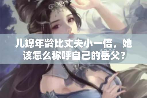兒媳年齡比丈夫小一倍，她該怎么稱呼自己的岳父？