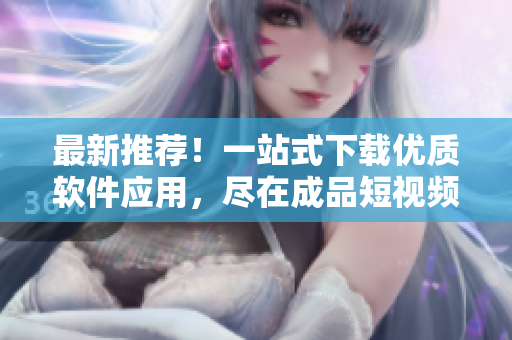 最新推薦！一站式下載優(yōu)質軟件應用，盡在成品短視頻APP