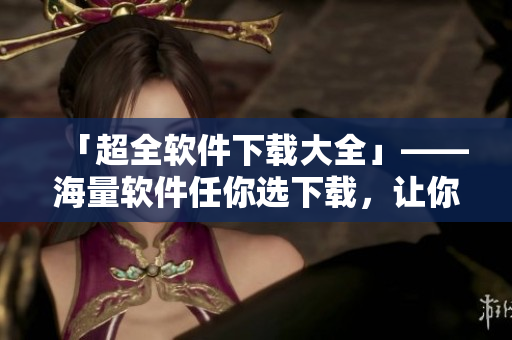 「超全軟件下載大全」——海量軟件任你選下載，讓你的電腦更加高效！