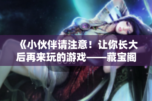 《小伙伴請(qǐng)注意！讓你長(zhǎng)大后再來玩的游戲——藏寶閣等你十八歲》